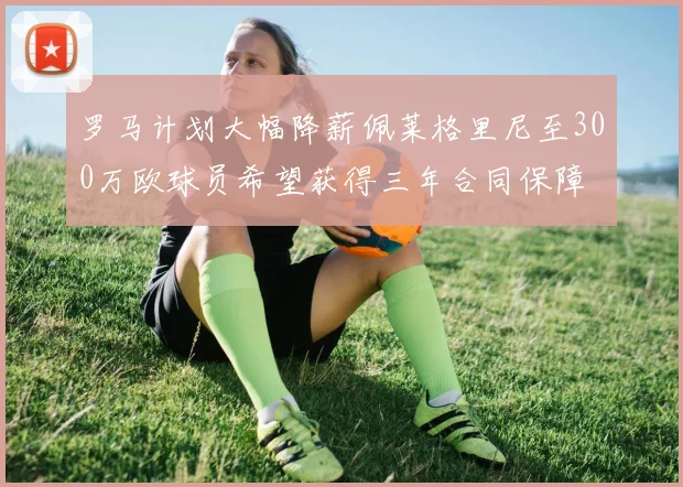 罗马计划大幅降薪佩莱格里尼至300万欧球员希望获得三年合同保障