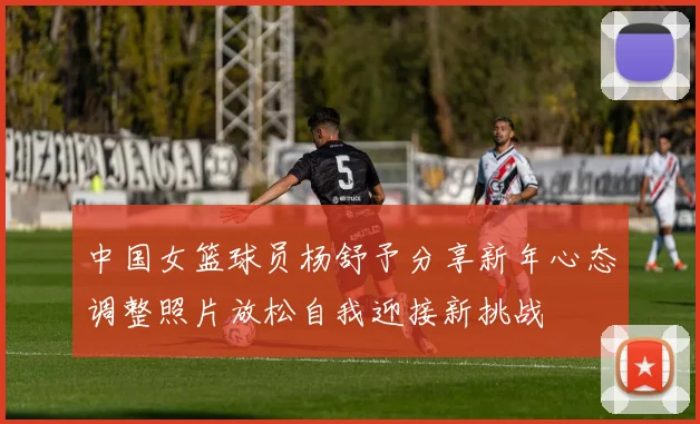 中国女篮球员杨舒予分享新年心态调整照片放松自我迎接新挑战