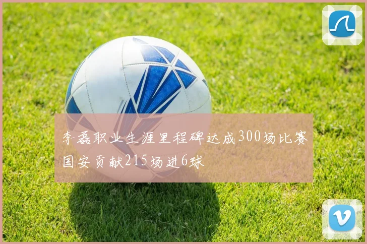 李磊职业生涯里程碑达成300场比赛国安贡献215场进6球