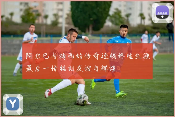 阿尔巴与梅西的传奇连线终结生涯最后一传铭刻友谊与辉煌