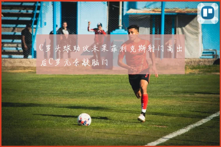 C罗头球助攻未果菲利克斯射门高出后C罗无奈敲脑门