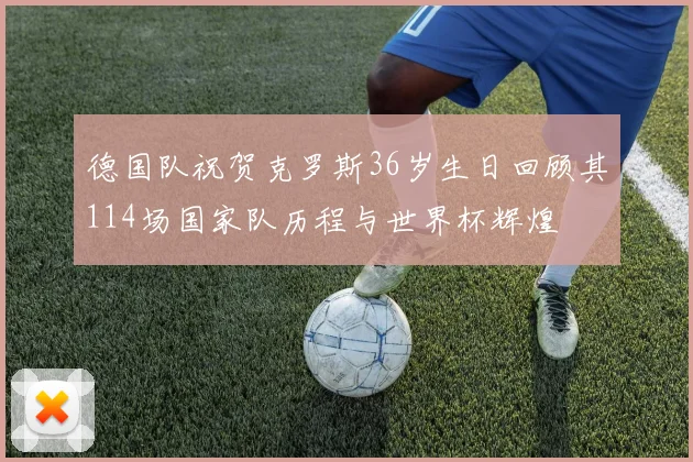 德国队祝贺克罗斯36岁生日回顾其114场国家队历程与世界杯辉煌