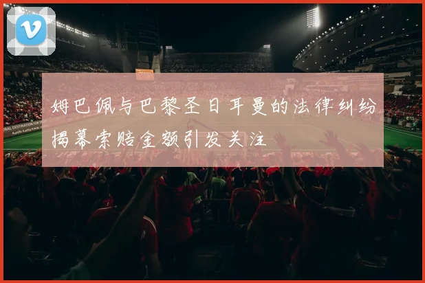 姆巴佩与巴黎圣日耳曼的法律纠纷揭幕索赔金额引发关注