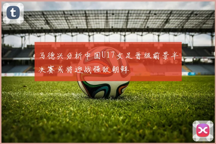 马德兴分析中国U17女足晋级前景半决赛或将迎战强敌朝鲜