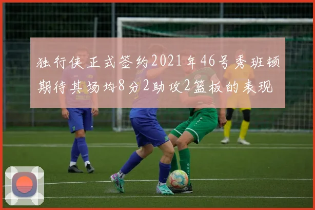 独行侠正式签约2021年46号秀班顿期待其场均8分2助攻2篮板的表现
