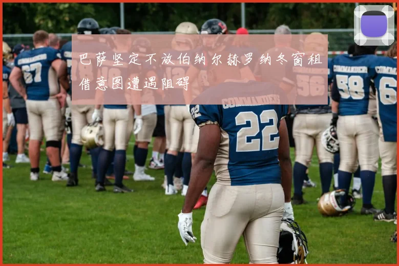巴萨坚定不放伯纳尔赫罗纳冬窗租借意图遭遇阻碍