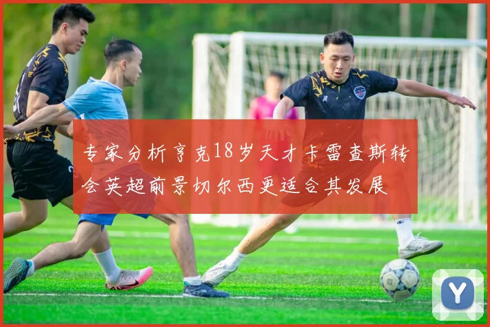 专家分析亨克18岁天才卡雷查斯转会英超前景切尔西更适合其发展