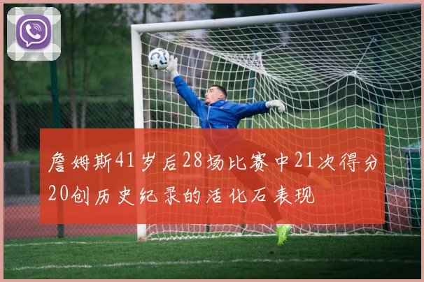詹姆斯41岁后28场比赛中21次得分20创历史纪录的活化石表现