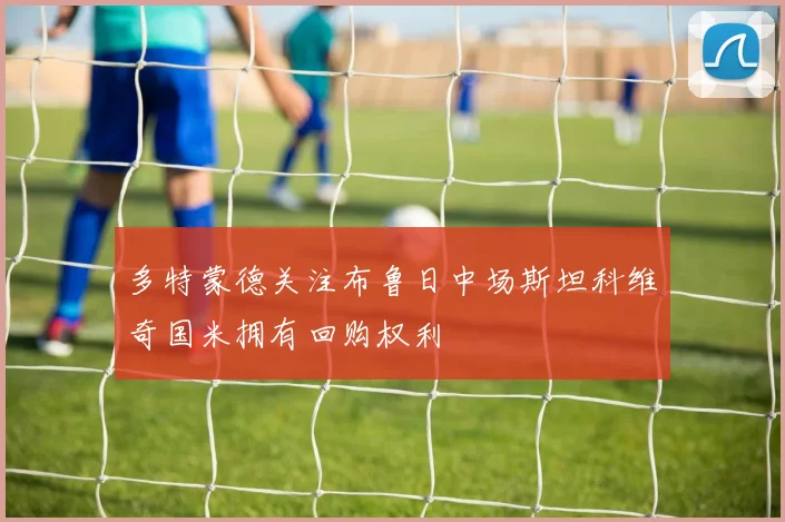 多特蒙德关注布鲁日中场斯坦科维奇国米拥有回购权利