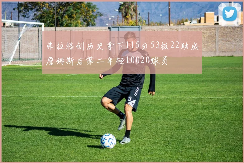 弗拉格创历史拿下115分53板22助成詹姆斯后第二年轻10020球员
