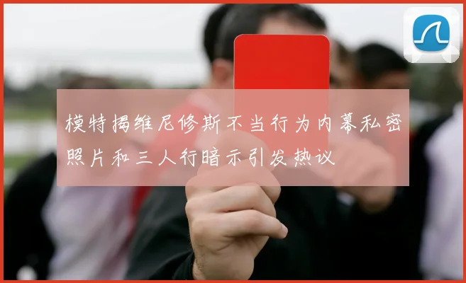 模特揭维尼修斯不当行为内幕私密照片和三人行暗示引发热议