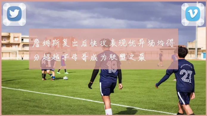 詹姆斯复出后快攻表现优异场均得分超越字母哥成为联盟之最