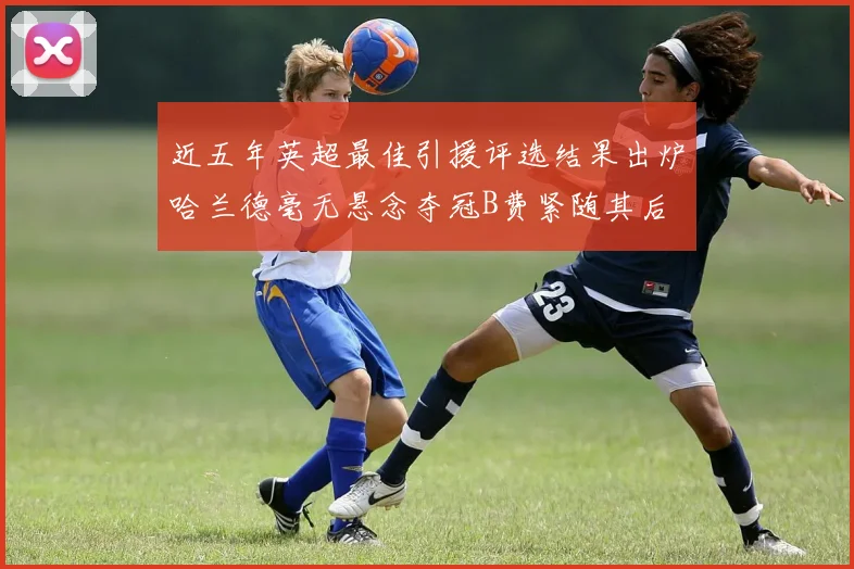 近五年英超最佳引援评选结果出炉哈兰德毫无悬念夺冠B费紧随其后