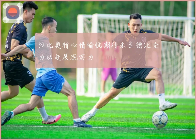 拉比奥特心情愉悦期待米兰德比全力以赴展现实力
