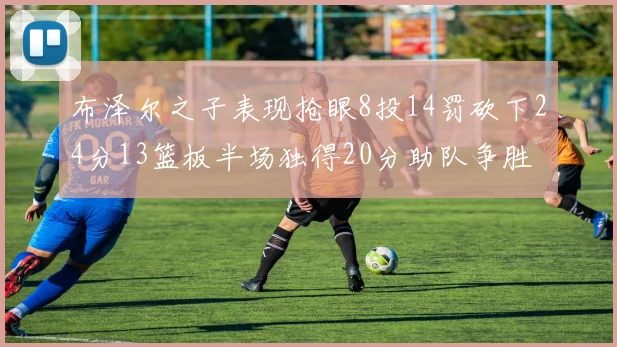 布泽尔之子表现抢眼8投14罚砍下24分13篮板半场独得20分助队争胜