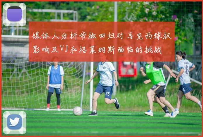 媒体人分析帝椒回归对马克西球权影响及VJ和格莱姆斯面临的挑战