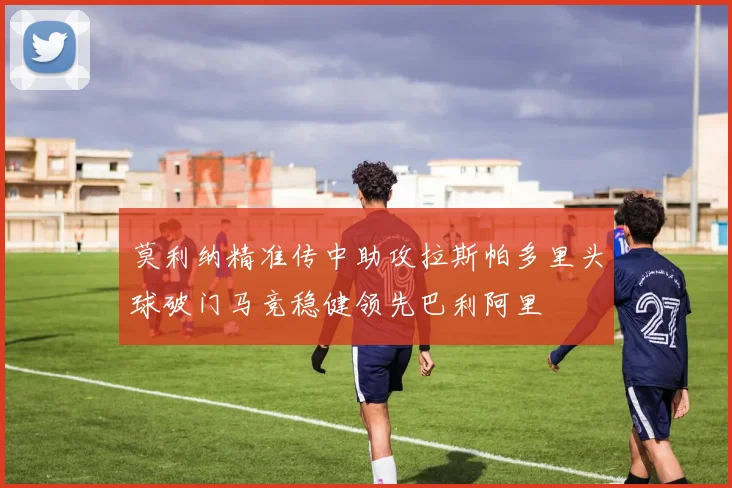 莫利纳精准传中助攻拉斯帕多里头球破门马竞稳健领先巴利阿里