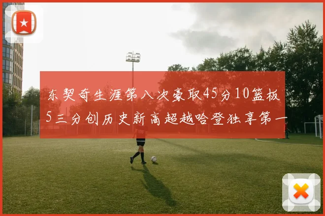 东契奇生涯第八次豪取45分10篮板5三分创历史新高超越哈登独享第一