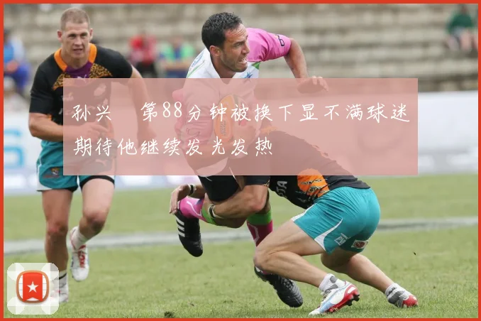 孙兴慜第88分钟被换下显不满球迷期待他继续发光发热