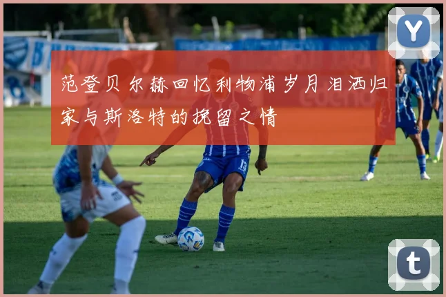 范登贝尔赫回忆利物浦岁月泪洒归家与斯洛特的挽留之情