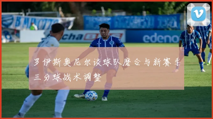 罗伊斯奥尼尔谈球队磨合与新赛季三分球战术调整