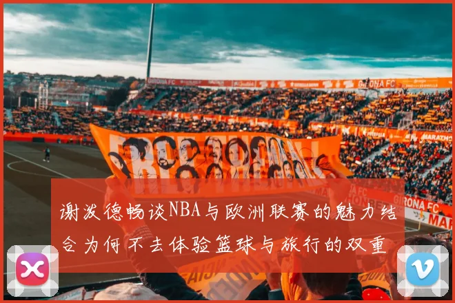 谢泼德畅谈NBA与欧洲联赛的魅力结合为何不去体验篮球与旅行的双重乐趣