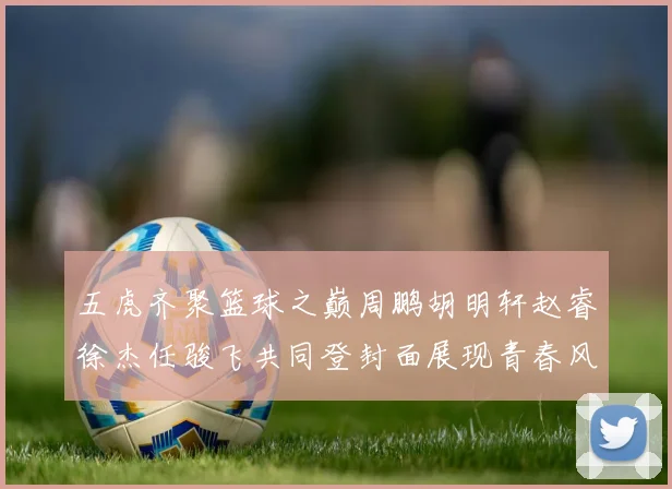 五虎齐聚篮球之巅周鹏胡明轩赵睿徐杰任骏飞共同登封面展现青春风采