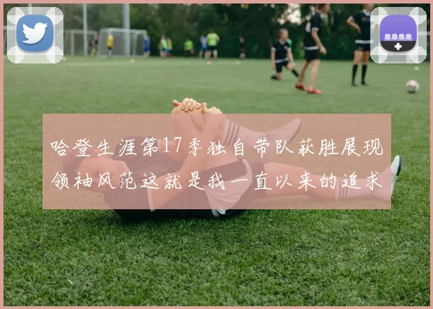 哈登生涯第17季独自带队获胜展现领袖风范这就是我一直以来的追求