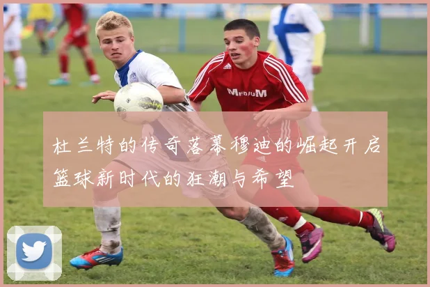 杜兰特的传奇落幕穆迪的崛起开启篮球新时代的狂潮与希望