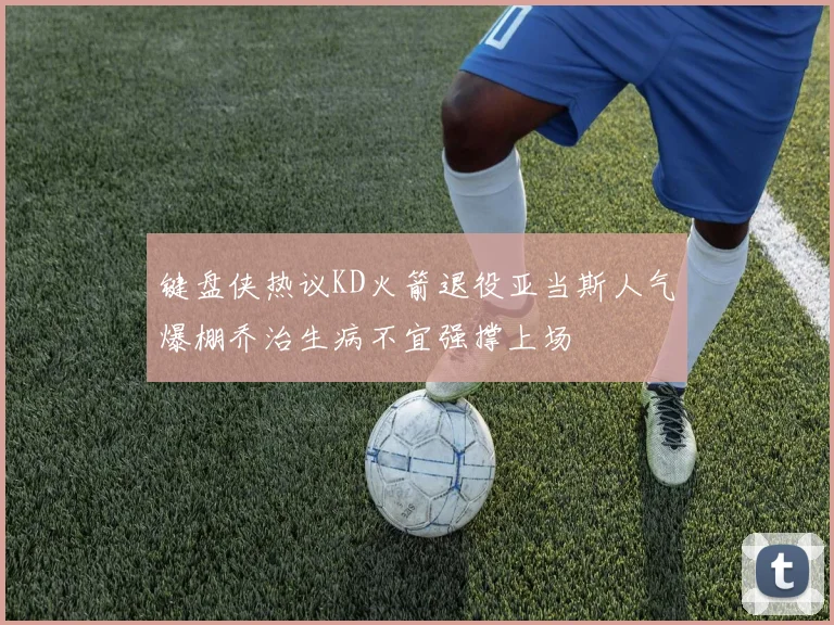 键盘侠热议KD火箭退役亚当斯人气爆棚乔治生病不宜强撑上场