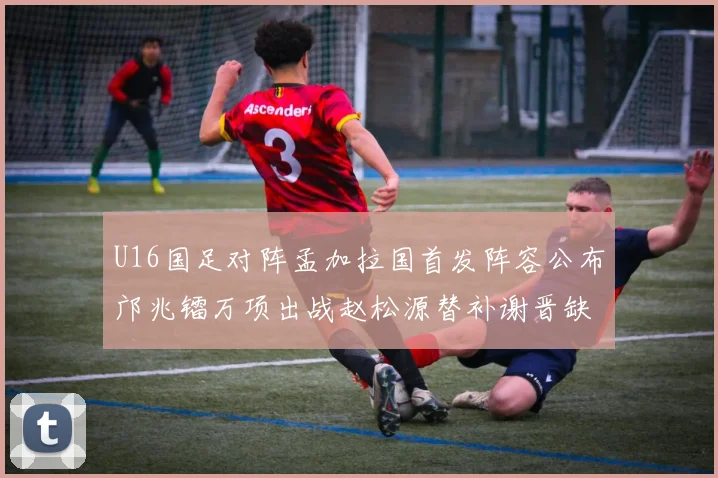U16国足对阵孟加拉国首发阵容公布邝兆镭万项出战赵松源替补谢晋缺席