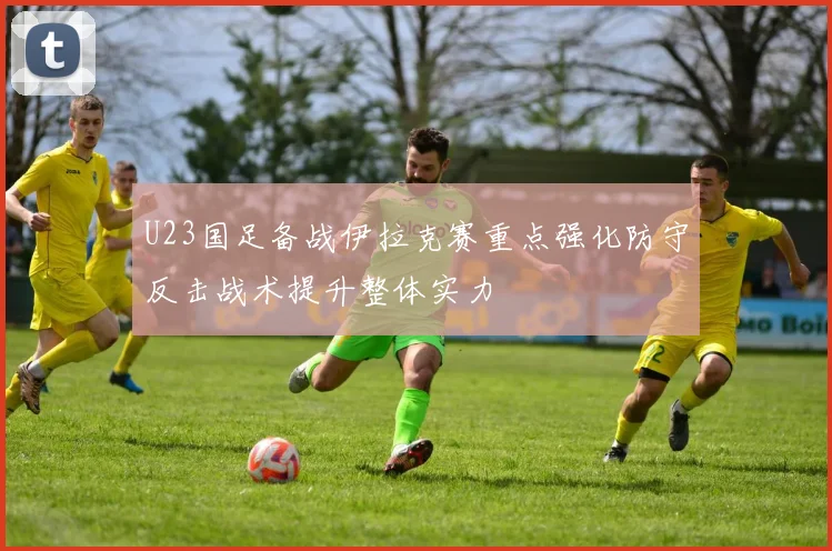 U23国足备战伊拉克赛重点强化防守反击战术提升整体实力