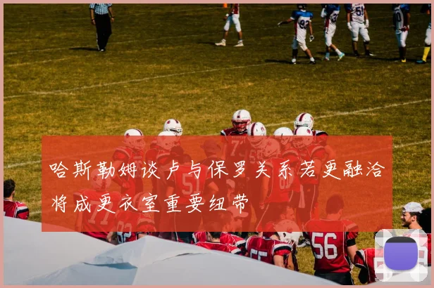 哈斯勒姆谈卢与保罗关系若更融洽将成更衣室重要纽带