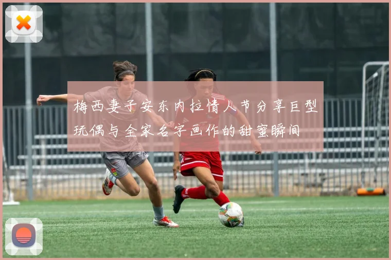 梅西妻子安东内拉情人节分享巨型玩偶与全家名字画作的甜蜜瞬间
