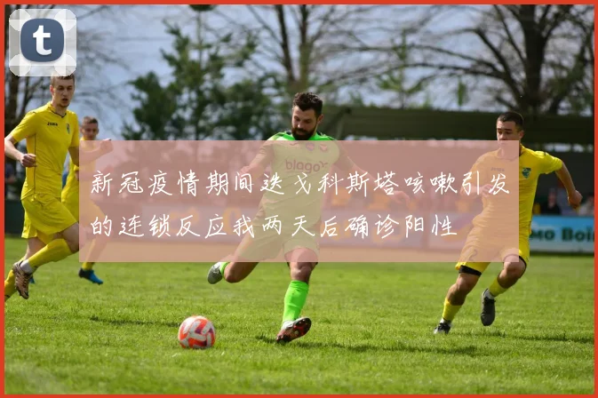 新冠疫情期间迭戈科斯塔咳嗽引发的连锁反应我两天后确诊阳性