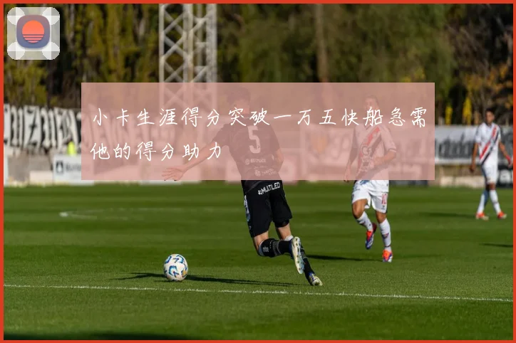 小卡生涯得分突破一万五快船急需他的得分助力