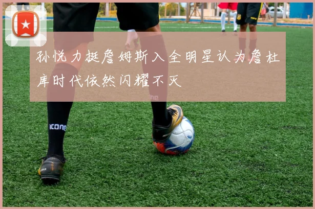 孙悦力挺詹姆斯入全明星认为詹杜库时代依然闪耀不灭