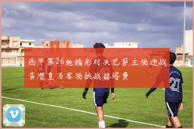 西甲第26轮精彩对决巴萨主场迎战黄潜皇马客场挑战赫塔费