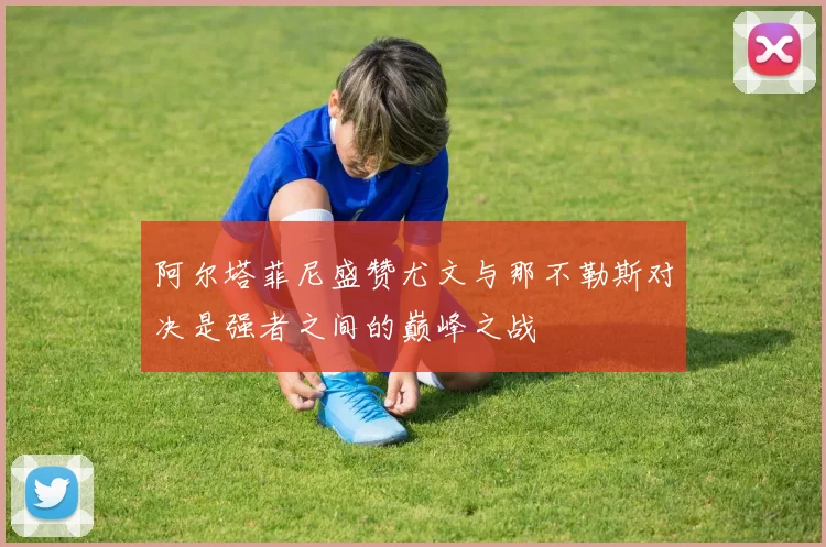阿尔塔菲尼盛赞尤文与那不勒斯对决是强者之间的巅峰之战