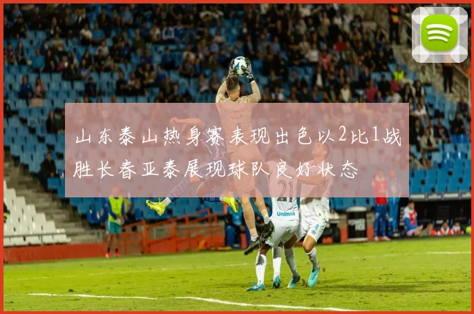 山东泰山热身赛表现出色以2比1战胜长春亚泰展现球队良好状态