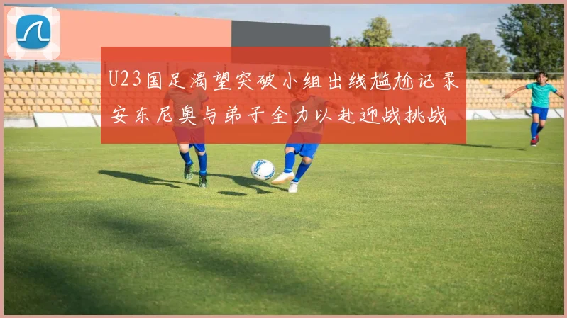 U23国足渴望突破小组出线尴尬记录安东尼奥与弟子全力以赴迎战挑战